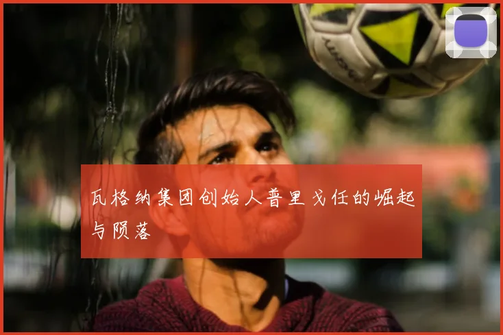 瓦格纳集团创始人普里戈任的崛起与陨落