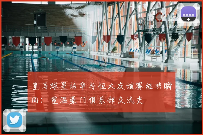 皇马球星访华与恒大友谊赛经典瞬间：重温豪门俱乐部交流史