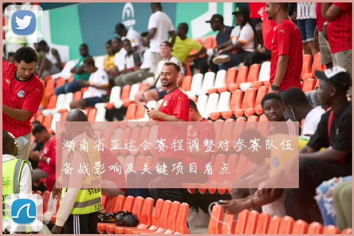 湖南省亚运会赛程调整对参赛队伍备战影响及关键项目看点