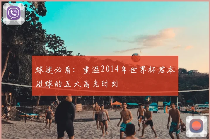 球迷必看:重温2014年世界杯君本进球的五大高光时刻