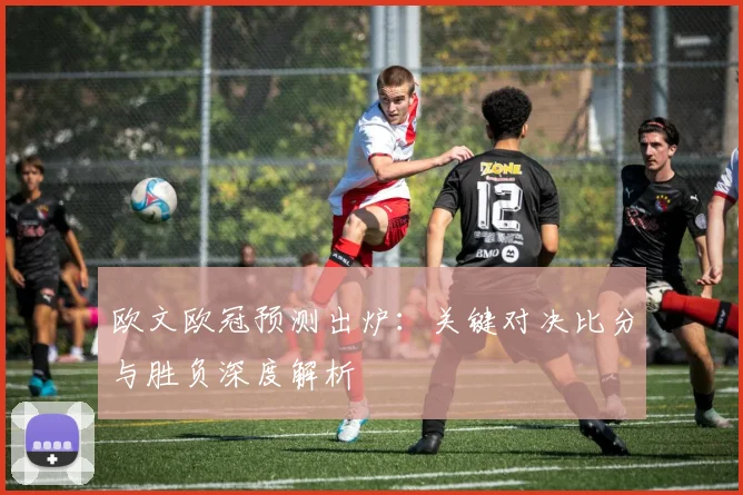 欧文欧冠预测出炉:关键对决比分与胜负深度解析