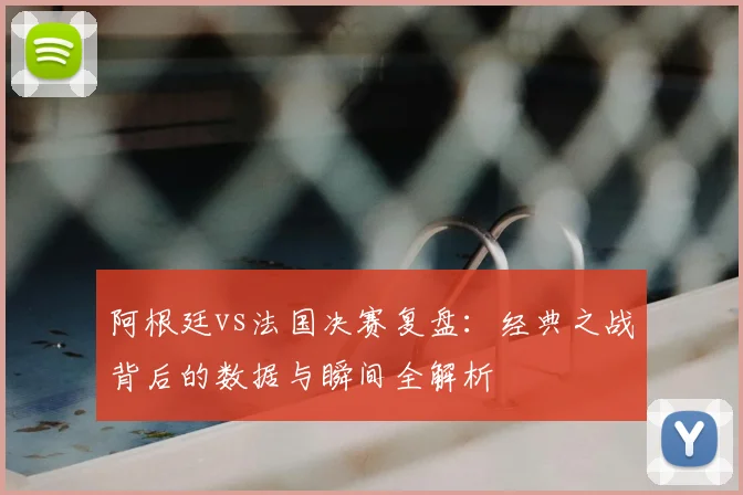阿根廷vs法国决赛复盘:经典之战背后的数据与瞬间全解析