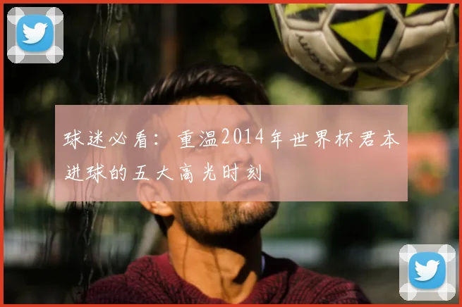 球迷必看：重温2014年世界杯君本进球的五大高光时刻