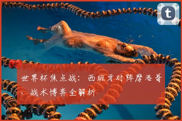 世界杯焦点战：西班牙对阵摩洛哥，战术博弈全解析