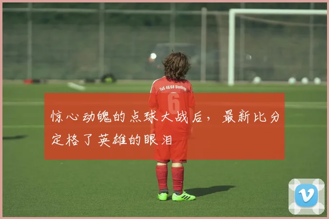 惊心动魄的点球大战后，最新比分定格了英雄的眼泪