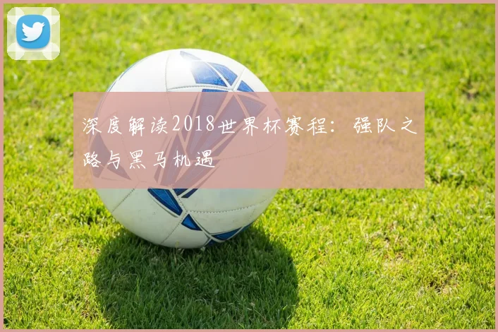 深度解读2018世界杯赛程：强队之路与黑马机遇