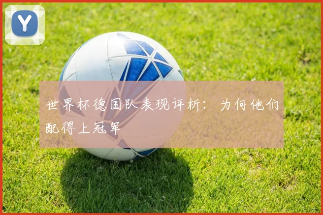 世界杯德国队表现评析:为何他们配得上冠军