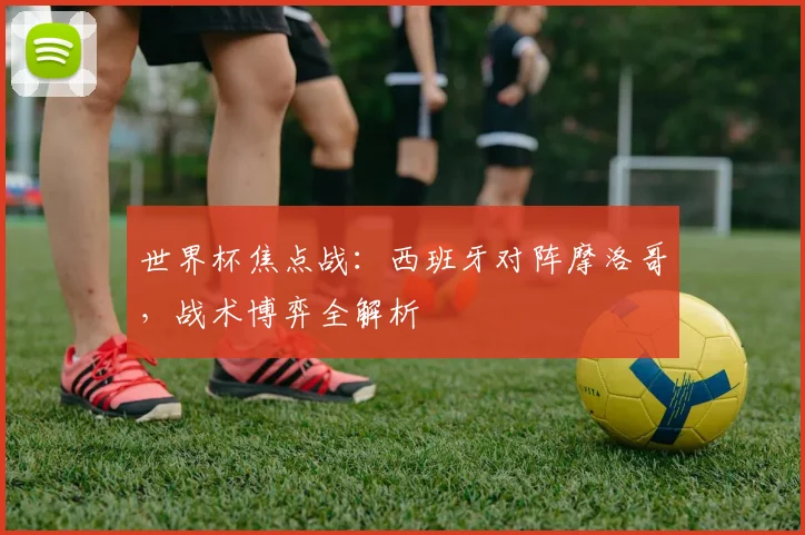 世界杯焦点战：西班牙对阵摩洛哥，战术博弈全解析
