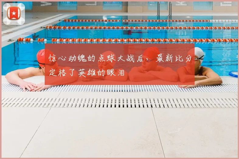 惊心动魄的点球大战后，最新比分定格了英雄的眼泪