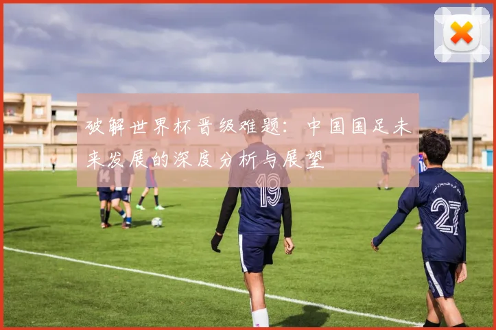 破解世界杯晋级难题:中国国足未来发展的深度分析与展望