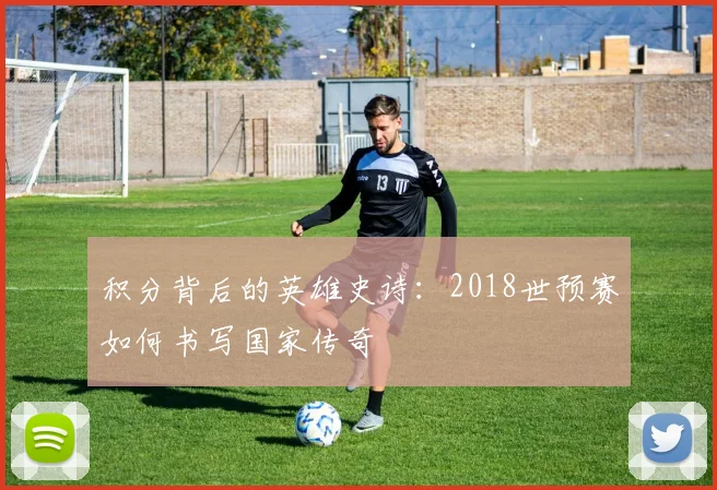 积分背后的英雄史诗：2018世预赛如何书写国家传奇