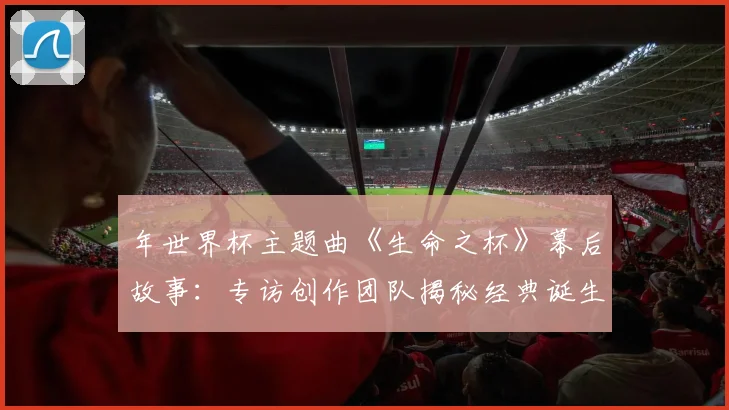 年世界杯主题曲《生命之杯》幕后故事:专访创作团队揭秘经典诞生之路