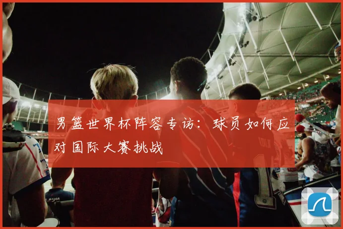 男篮世界杯阵容专访:球员如何应对国际大赛挑战