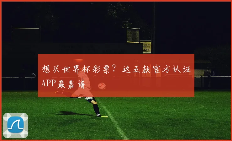 想买世界杯彩票？这五款官方认证APP最靠谱