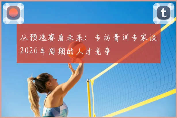 从预选赛看未来：专访青训专家谈2026年周期的人才竞争