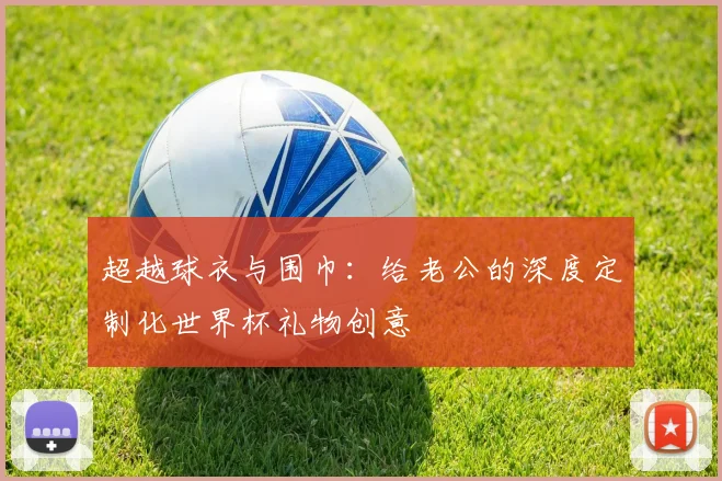 超越球衣与围巾：给老公的深度定制化世界杯礼物创意